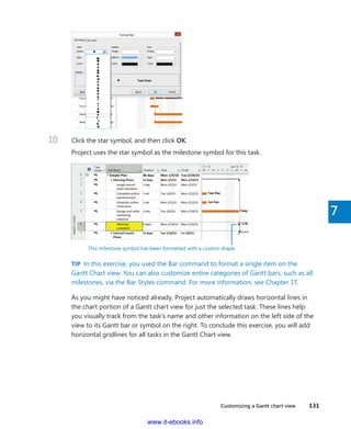 Customizing a Gantt chart view    131
7
10	 Click the star symbol, and then click OK.
Project uses the star symbol as the milestone symbol for this task.
This milestone symbol has been formatted with a custom shape.
TIP  In this exercise, you used the Bar command to format a single item on the
Gantt Chart view. You can also customize entire categories of Gantt bars, such as all
milestones, via the Bar Styles command. For more information, see Chapter 17.
As you might have noticed already, Project automatically draws horizontal lines in
the chart portion of a Gantt chart view for just the selected task. These lines help
you ­visually track from the task’s name and other information on the left side of the
view to its Gantt bar or symbol on the right. To conclude this exercise, you will add
­horizontal gridlines for all tasks in the Gantt Chart view.
www.it-ebooks.info
 