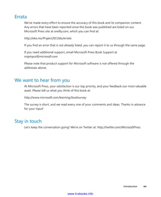 Introduction    xv
Errata
We’ve made every effort to ensure the accuracy of this book and its companion ­content.
Any errors that have been reported since this book was published are listed on our
Microsoft Press site at oreilly.com, which you can find at:
http://aka.ms/Project2013sbs/errata
If you find an error that is not already listed, you can report it to us through the same page.
If you need additional support, email Microsoft Press Book Support at
mspinput@microsoft.com.
Please note that product support for Microsoft software is not offered through the
­addresses above.
We want to hear from you
At Microsoft Press, your satisfaction is our top priority, and your feedback our most valuable
asset. Please tell us what you think of this book at:
http://www.microsoft.com/learning/booksurvey
The survey is short, and we read every one of your comments and ideas. Thanks in advance
for your input!
Stay in touch
Let’s keep the conversation going! We’re on Twitter at: http://twitter.com/MicrosoftPress.
www.it-ebooks.info
 