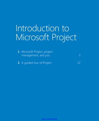 Introduction to
Microsoft Project
	 1	 Microsoft Project, project
management, and you	 3
	 2	 A guided tour of Project	 12
	
www.it-ebooks.info
 