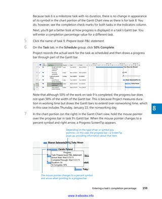 Entering a task’s completion percentage    159
8
Because task 6 is a milestone task with no duration, there is no change in appearance
of its symbol in the chart portion of the Gantt Chart view as there is for task 8. You
do, however, see the completion check marks for both tasks in the Indicators column.
Next, you’ll get a better look at how progress is displayed in a task’s Gantt bar. You
will enter a completion percentage value for a different task.
5	 Click the name of task 9, Prepare book P&L statement.
6	 On the Task tab, in the Schedule group, click 50% Complete.
Project records the actual work for the task as scheduled and then draws a progress
bar through part of the Gantt bar.
Note that although 50% of the work on task 9 is completed, the progress bar does
not span 50% of the width of the Gantt bar. This is because Project measures dura-
tion in working time but draws the Gantt bars to extend over nonworking time, which
in this case includes Thursday, January 22, the nonworking day.
7	 In the chart portion (on the right) in the Gantt Chart view, hold the mouse pointer
over the progress bar in task 9’s Gantt bar. When the mouse pointer changes to a
percent symbol and right arrow, a Progress ScreenTip appears.
Depending on the type of bar or symbol you
point to—in this case, the progress bar—a ScreenTip
pops up, providing information about that item.
The mouse pointer changes to a percent symbol
and arrow when pointing to a progress bar.
www.it-ebooks.info
 