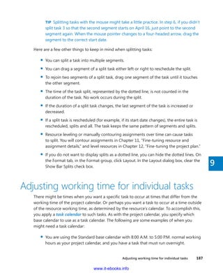 Adjusting working time for individual tasks    187
9
TIP  Splitting tasks with the mouse might take a little practice. In step 6, if you didn’t
split task 3 so that the second segment starts on April 16, just point to the second
segment again. When the mouse pointer changes to a four-headed arrow, drag the
segment to the correct start date.
Here are a few other things to keep in mind when splitting tasks:
▪▪ You can split a task into multiple segments.
▪▪ You can drag a segment of a split task either left or right to reschedule the split.
▪▪ To rejoin two segments of a split task, drag one segment of the task until it touches
the other segment.
▪▪ The time of the task split, represented by the dotted line, is not counted in the
­duration of the task. No work occurs during the split.
▪▪ If the duration of a split task changes, the last segment of the task is increased or
decreased.
▪▪ If a split task is rescheduled (for example, if its start date changes), the entire task is
rescheduled, splits and all. The task keeps the same pattern of segments and splits.
▪▪ Resource leveling or manually contouring assignments over time can cause tasks
to split. You will contour assignments in Chapter 11, “Fine-tuning resource and
­assignment details,” and level resources in Chapter 12, “Fine-tuning the project plan.”
▪▪ If you do not want to display splits as a dotted line, you can hide the dotted lines. On
the Format tab, in the Format group, click Layout. In the Layout dialog box, clear the
Show Bar Splits check box.
Adjusting working time for individual tasks
There might be times when you want a specific task to occur at times that differ from the
working time of the project calendar. Or perhaps you want a task to occur at a time outside
of the resource working time, as determined by the resource’s calendar. To accomplish this,
you apply a task calendar to such tasks. As with the project calendar, you specify which
base calendar to use as a task calendar. The following are some examples of when you
might need a task calendar:
▪▪ You are using the Standard base calendar with 8:00 A.M. to 5:00 P.M. normal working
hours as your project calendar, and you have a task that must run overnight.
www.it-ebooks.info
 