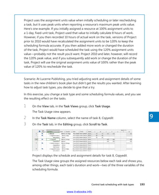 Control task scheduling with task types    193
9
Project uses the assignment units value when initially scheduling or later rescheduling
a task, but it uses peak units when reporting a resource’s maximum peak units value.
Here’s one example. If you initially assigned a resource at 100% assignment units to
a 1-day, fixed-unit task, Project used that value to initially calculate 8 hours of work.
However, if you then recorded 10 hours of actual work on the task, versions of Project
prior to 2010 would have recalculated the assignment units to be 120% to keep the
scheduling formula accurate. If you then added more work or changed the duration
of the task, Project would have scheduled the task using the 120% assignment units
value—probably not the result you’d want. Project 2010 and later, however, will record
the 120% peak value, and if you subsequently add work or change the duration of the
task, Project will use the original assignment units value of 100% rather than the peak
value of 120% to reschedule the task.
Scenario: At Lucerne Publishing, you tried adjusting work and assignment details of some
tasks in the new children’s book plan but didn’t get the results you wanted. After learning
how to adjust task types, you decide to give that a try.
In this exercise, you change a task type and some scheduling formula values, and you see
the resulting effect on the tasks.
1	 On the View tab, in the Task Views group, click Task Usage.
The Task Usage view appears.
2	 In the Task Name column, select the name of task 8, Copyedit.
3	 On the Task tab, in the Editing group, click Scroll to Task.
Project displays the schedule and assignment details for task 8, Copyedit.
The Task Usage view groups the assigned resources below each task and shows you,
among other things, each task’s duration and work—two of the three variables of the
scheduling formula.
www.it-ebooks.info
 