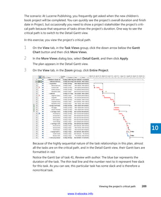 Viewing the project’s critical path    209
10
The scenario: At Lucerne Publishing, you frequently get asked when the new children’s
book project will be completed. You can quickly see the project’s overall duration and finish
date in Project, but occasionally you need to show a project stakeholder the project’s criti-
cal path because that sequence of tasks drives the project’s duration. One way to see the
­critical path is to switch to the Detail Gantt view.
In this exercise, you view the project’s critical path.
1	 On the View tab, in the Task Views group, click the down arrow below the Gantt
Chart button and then click More Views.
2	 In the More Views dialog box, select Detail Gantt, and then click Apply.
The plan appears in the Detail Gantt view.
3	 On the View tab, in the Zoom group, click Entire Project.
Because of the highly sequential nature of the task relationships in this plan, almost
all the tasks are on the critical path, and in the Detail Gantt view, their Gantt bars are
formatted in red.
Notice the Gantt bar of task 41, Review with author. The blue bar represents the
­duration of the task. The thin teal line and the number next to it represent free slack
for this task. As you can see, this particular task has some slack and is therefore a
noncritical task.
www.it-ebooks.info
 