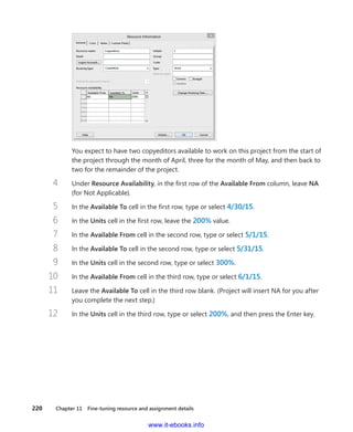220    Chapter 11  Fine-tuning resource and assignment details
You expect to have two copyeditors available to work on this project from the start of
the project through the month of April, three for the month of May, and then back to
two for the remainder of the project.
4	 Under Resource Availability, in the first row of the Available From column, leave NA
(for Not Applicable).
5	 In the Available To cell in the first row, type or select 4/30/15.
6	 In the Units cell in the first row, leave the 200% value.
7	 In the Available From cell in the second row, type or select 5/1/15.
8	 In the Available To cell in the second row, type or select 5/31/15.
9	 In the Units cell in the second row, type or select 300%.
10	 In the Available From cell in the third row, type or select 6/1/15.
11	 Leave the Available To cell in the third row blank. (Project will insert NA for you after
you complete the next step.)
12	 In the Units cell in the third row, type or select 200%, and then press the Enter key.
www.it-ebooks.info
 
