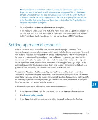 Setting up material resources    225
11
TIP  In addition to or instead of cost rates, a resource can include a set fee that
Project accrues to each task to which the resource is assigned. This is called a cost
per use. Unlike cost rates, the cost per use does not vary with the task’s duration
or amount of work the resource performs on the task. You specify the cost per use
in the Cost/Use field in the Resource Sheet view or in the Per Use Cost field in the
Resource Information dialog box.
6	 Click OK to close the Resource Information dialog box.
In the Resource Sheet view, note that Jane Dow’s initial rate, $55 per hour, appears in
her Std. Rate field. This field will display $55 per hour until the current date changes
to 6/1/15 or later. It will then display her new standard rate of $63.25 per hour.
Setting up material resources
Material resources are consumables that you use up as the project proceeds. On a
­construction project, material resources might include nails, lumber, and concrete. You work
with material resources in Project to track a fixed unit amount or a rate of consumption of
the material resource and the associated costs. Unlike work resources, you cannot enter
a maximum units value for a cost resource or material resource. Because neither type of
resource performs work, the maximum units value doesn’t apply. Although Project is not
a complete system for tracking inventory, it can help you stay better informed about how
quickly you are consuming your material resources, and at what cost.
The scenario: At Lucerne Publishing, galley proofs of the new children’s book are the
­consumable resource that interests you most. These are high-fidelity mock-ups of the new
book that are created before the book is commercially printed. Because these galley proofs
are relatively expensive to have produced, you’d like to account for their costs in the plan.
To do so, you need to create a material resource.
In this exercise, you enter information about a material resource.
1	 In the Resource Sheet, click the next empty cell in the Resource Name column.
2	 Type Bound galley proofs.
3	 In the Type field, click the down arrow, select Material, and press the Tab key.
www.it-ebooks.info
 