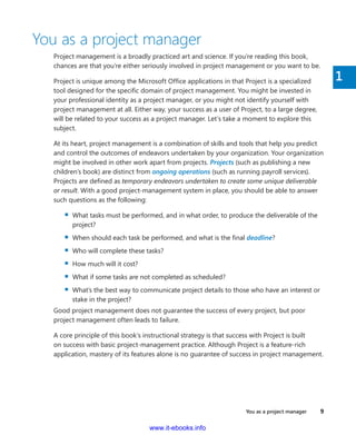 You as a project manager    9
1
You as a project manager
Project management is a broadly practiced art and science. If you’re reading this book,
chances are that you’re either seriously involved in project management or you want to be.
Project is unique among the Microsoft Office applications in that Project is a specialized
tool designed for the specific domain of project management. You might be invested in
your professional identity as a project manager, or you might not identify yourself with
project management at all. Either way, your success as a user of Project, to a large degree,
will be related to your success as a project manager. Let’s take a moment to explore this
subject.
At its heart, project management is a combination of skills and tools that help you predict
and control the outcomes of endeavors undertaken by your organization. Your ­organization
might be involved in other work apart from projects. Projects (such as publishing a new
children’s book) are distinct from ongoing operations (such as running payroll services).
Projects are defined as temporary endeavors undertaken to create some unique deliverable
or result. With a good project-management system in place, you should be able to answer
such questions as the following:
▪▪ What tasks must be performed, and in what order, to produce the deliverable of the
project?
▪▪ When should each task be performed, and what is the final deadline?
▪▪ Who will complete these tasks?
▪▪ How much will it cost?
▪▪ What if some tasks are not completed as scheduled?
▪▪ What’s the best way to communicate project details to those who have an interest or
stake in the project?
Good project management does not guarantee the success of every project, but poor
­project management often leads to failure.
A core principle of this book’s instructional strategy is that success with Project is built
on success with basic project-management practice. Although Project is a feature-rich
­application, mastery of its features alone is no guarantee of success in project management.
www.it-ebooks.info
 