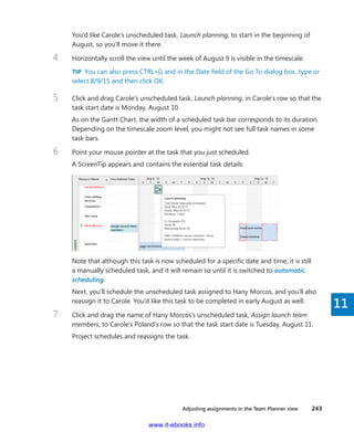 Adjusting assignments in the Team Planner view    243
11
You’d like Carole’s unscheduled task, Launch planning, to start in the beginning of
August, so you’ll move it there.
4	 Horizontally scroll the view until the week of August 9 is visible in the timescale.
TIP  You can also press CTRL+G and in the Date field of the Go To dialog box, type or
select 8/9/15 and then click OK.
5	 Click and drag Carole’s unscheduled task, Launch planning, in Carole’s row so that the
task start date is Monday, August 10.
As on the Gantt Chart, the width of a scheduled task bar corresponds to its duration.
Depending on the timescale zoom level, you might not see full task names in some
task bars.
6	 Point your mouse pointer at the task that you just scheduled.
A ScreenTip appears and contains the essential task details.
Note that although this task is now scheduled for a specific date and time, it is still
a manually scheduled task, and it will remain so until it is switched to automatic
scheduling.
Next, you’ll schedule the unscheduled task assigned to Hany Morcos, and you’ll also
reassign it to Carole. You’d like this task to be completed in early August as well.
7	 Click and drag the name of Hany Morcos’s unscheduled task, Assign launch team
members, to Carole’s Poland’s row so that the task start date is Tuesday, August 11.
Project schedules and reassigns the task.
www.it-ebooks.info
 