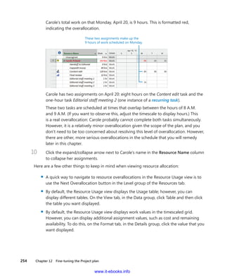 254    Chapter 12  Fine-tuning the Project plan
Carole’s total work on that Monday, April 20, is 9 hours. This is formatted red,
­indicating the overallocation.
These two assignments make up the
9 hours of work scheduled on Monday.
Carole has two assignments on April 20: eight hours on the Content edit task and the
one-hour task Editorial staff meeting 2 (one instance of a recurring task).
These two tasks are scheduled at times that overlap between the hours of 8 A.M.
and 9 A.M. (If you want to observe this, adjust the timescale to display hours.) This
is a real overallocation: Carole probably cannot complete both tasks simultaneously.
However, it is a relatively minor overallocation given the scope of the plan, and you
don’t need to be too concerned about resolving this level of overallocation. However,
there are other, more serious overallocations in the schedule that you will remedy
later in this chapter.
10	 Click the expand/collapse arrow next to Carole’s name in the Resource Name column
to collapse her assignments.
Here are a few other things to keep in mind when viewing resource allocation:
▪▪ A quick way to navigate to resource overallocations in the Resource Usage view is to
use the Next Overallocation button in the Level group of the Resources tab.
▪▪ By default, the Resource Usage view displays the Usage table; however, you can
­display different tables. On the View tab, in the Data group, click Table and then click
the table you want displayed.
▪▪ By default, the Resource Usage view displays work values in the timescaled grid.
However, you can display additional assignment values, such as cost and remaining
availability. To do this, on the Format tab, in the Details group, click the value that you
want displayed.
www.it-ebooks.info
 