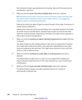 264    Chapter 12  Fine-tuning the Project plan
that indicates the task’s appropriateness for leveling. Tasks with the lowest priority
are ­delayed or split first.)
8	 Make sure that the Level only within available slack check box is cleared.
TIP  Remember that to clear a check box means to remove a check from the check
box, and to select a check box means to put a check mark in it. You toggle the
selection state of a check box by clicking it.
Clearing this check box allows Project to extend the plan’s finish date, if necessary, to
resolve resource allocations.
Selecting this check box would prevent Project from extending the plan’s finish date
to resolve resource overallocations. Instead, Project would use only the free slack
within the existing schedule. Depending on the plan, this might not be adequate to
fully resolve resource overallocations.
9	 Make sure that the Leveling can adjust individual assignments on a task check box
is selected.
This allows Project to add a leveling delay (or split work on assignments if Leveling
Can Create Splits In Remaining Work is also selected) independently of any other
­resources assigned to the same task. This might cause resources to start and finish
work on a task at different times.
10	 Make sure that the Leveling can create splits in remaining work check box is
selected.
This allows Project to split work on a task (or on an assignment if Leveling Can
Adjust Individual Assignments On A Task is also selected) as a way of resolving an
overallocation.
11	 Make sure that the Level manually scheduled tasks check box is selected.
This allows Project to level a manually scheduled task just as it would an
­automatically scheduled task.
www.it-ebooks.info
 