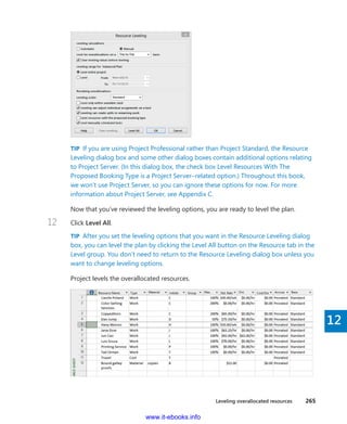 Leveling overallocated resources    265
12
TIP  If you are using Project Professional rather than Project Standard, the Resource
Leveling dialog box and some other dialog boxes contain additional options relating
to Project Server. (In this dialog box, the check box Level Resources With The
Proposed Booking Type is a Project Server–related option.) Throughout this book,
we won’t use Project Server, so you can ignore these options for now. For more
information about Project Server, see Appendix C.
Now that you’ve reviewed the leveling options, you are ready to level the plan.
12	 Click Level All.
TIP  After you set the leveling options that you want in the Resource Leveling dialog
box, you can level the plan by clicking the Level All button on the Resource tab in the
Level group. You don’t need to return to the Resource Leveling dialog box unless you
want to change leveling options.
Project levels the overallocated resources.
www.it-ebooks.info
 