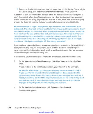 268    Chapter 12  Fine-tuning the Project plan
▪▪ To see cost details distributed over time in a usage view, do this: On the Format tab, in
the Details group, click Add Details and then select the cost values you want.
In addition to cost, the finish date is a critical (often the most critical) measure of a plan. A
plan’s finish date is a function of its duration and start date. Most projects have a desired,
or soft, finish date, and many projects have a must hit, or hard, finish date. When managing
projects like these, it is essential that you know the plan’s current or scheduled finish.
TIP  In the language of project management, a project’s finish date is determined by its
critical path. The critical path is the series of tasks that will push out the project’s end date if
the tasks are delayed. For this reason, when evaluating the duration of a project, you should
focus mainly on the tasks on the critical path, called critical tasks. Remember that the word
critical has nothing to do with how important these tasks are to the overall project. The
word refers only to how their scheduling will affect the project’s finish date. If you need a
refresher on critical paths, see Chapter 10, “Fine-tuning task details.”
The scenario: At Lucerne Publishing, you’ve fine-tuned important parts of the new ­children’s
book plan including resource assignments, costs, and task durations. To see the plan’s
­current cost and finish date values, you’ll switch to a different view and then see summary
values in the Project Information dialog box.
In this exercise, you look at the plan’s finish date, overall costs, and individual task costs.
1	 On the View tab, in the Task Views group, click Other Views, and then click Task
Sheet.
Project switches to the Task Sheet view. Next, you will switch to the Cost table.
TIP  Wonder where Project got this project summary task name shown for task 0?
Project uses the title entered in the Advanced Properties dialog box (on the File
tab, in the Info group, Project Information) as the project summary task name. Or, if
nobody has entered a distinct title property, Project uses the file name as the project
summary task name. If you change the project summary task name once you’ve
displayed it, Project updates the Title property, and vice versa.
2	 On the View tab, in the Data group, click Tables and then click Cost.
The Cost table appears.
www.it-ebooks.info
 