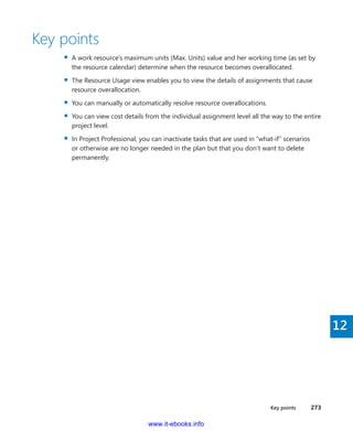 Key points    273
12
Key points
▪▪ A work resource’s maximum units (Max. Units) value and her working time (as set by
the resource calendar) determine when the resource becomes overallocated.
▪▪ The Resource Usage view enables you to view the details of assignments that cause
resource overallocation.
▪▪ You can manually or automatically resolve resource overallocations.
▪▪ You can view cost details from the individual assignment level all the way to the entire
project level.
▪▪ In Project Professional, you can inactivate tasks that are used in “what-if” scenarios
or otherwise are no longer needed in the plan but that you don’t want to delete
­permanently.
www.it-ebooks.info
 