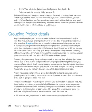 280    Chapter 13  Organizing project details
9	 On the View tab, in the Data group, click Sort, and then click by ID.
Project re-sorts the resource list by resource ID.
Reordered ID numbers give you a visual indication that a task or resource view has been
sorted. If you see that a sort has been applied but you don’t know which one, you can
look in the Sort By dialog box. You cannot save custom sort settings that you have speci-
fied as you can with grouping and filtering. However, the sort order that you most recently
­specified will remain in effect until you re-sort the view.
Grouping Project details
As you develop a plan, you can use the views available in Project to view and analyze
your data in several ways. One important way to see the data in task and resource views
is by grouping. Grouping allows you to organize task or resource information (or, when
in a ­usage view, assignment information) according to criteria you choose. For example,
rather than viewing the resource list in the Resource Sheet view sorted by ID, you can view
­resources sorted by cost. Grouping goes a step beyond just sorting, however. Grouping
adds summary values, or roll-ups, at intervals that you can customize. For example, you can
group resources by their cost, with a $1,000 interval between groups.
Grouping changes the way that you view your task or resource data, allowing for a more
refined level of data analysis and presentation. Grouping doesn’t change the underlying
structure of your plan; it simply reorganizes and summarizes the data. As with sorting, when
you group data in a view, the grouping applies to all tables that you can display in the view.
You can also group the Network Diagram view, which does not contain a table.
Project includes several predefined group definitions for tasks and resources, such as
grouping tasks by duration or resources by standard pay rate. You can also customize any
of the built-in groups or create your own.
The scenario: At Lucerne Publishing, you continue your examination of resource costs. You
found sorting by resource group to be helpful because the resource group values map
to departments within Lucerne Publishing. Now you’d like to further customize the view
of resource cost information by aggregating it by group. This new grouping is one you
­anticipate using in the future, so you want to also save it for future use.
In this exercise, you group resources and create a custom grouping definition.
www.it-ebooks.info
 