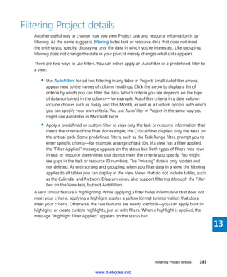 Filtering Project details    285
13
Filtering Project details
Another useful way to change how you view Project task and resource information is by
filtering. As the name suggests, filtering hides task or resource data that does not meet
the criteria you specify, displaying only the data in which you’re interested. Like ­grouping,
­filtering does not change the data in your plan; it merely changes what data appears.
There are two ways to use filters. You can either apply an AutoFilter or a predefined filter to
a view:
▪▪ Use AutoFilters for ad hoc filtering in any table in Project. Small AutoFilter arrows
­appear next to the names of column headings. Click the arrow to display a list of
criteria by which you can filter the data. Which criteria you see depends on the type
of data contained in the column—for example, AutoFilter criteria in a date column
include choices such as Today and This Month, as well as a Custom option, with which
you can specify your own criteria. You use AutoFilter in Project in the same way you
might use AutoFilter in Microsoft Excel.
▪▪ Apply a predefined or custom filter to view only the task or resource information that
meets the criteria of the filter. For example, the Critical filter displays only the tasks on
the critical path. Some predefined filters, such as the Task Range filter, prompt you to
enter specific criteria—for example, a range of task IDs. If a view has a filter applied,
the “Filter Applied” message appears on the status bar. Both types of filters hide rows
in task or resource sheet views that do not meet the criteria you specify. You might
see gaps in the task or resource ID numbers. The “missing” data is only hidden and
not deleted. As with sorting and grouping, when you filter data in a view, the filtering
applies to all tables you can display in the view. Views that do not include tables, such
as the Calendar and Network Diagram views, also support filtering (through the Filter
box on the View tab), but not AutoFilters.
A very similar feature is highlighting. While applying a filter hides information that does not
meet your criteria, applying a highlight applies a yellow format to information that does
meet your criteria. Otherwise, the two features are nearly identical—you can apply built-in
highlights or create custom highlights, just as with filters. When a highlight is applied, the
message “Highlight Filter Applied” appears on the status bar.
www.it-ebooks.info
 