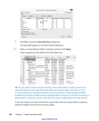 292    Chapter 13  Organizing project details
9	 Click OK to close the Table Definition dialog box.
The new table appears in the More Tables dialog box.
10	 Make sure that Editorial Table is selected, and then click Apply.
Project applies the new table to the Task Sheet view.
TIP  You can add or remove columns quickly in the current table. To add a column, first
select the column to the right of the spot where you want to add a new column. Then,
on the Format tab, in the Columns group, click Insert Column. Project displays all fields
available for the type of table you have displayed (task or resource); select the one that you
want to add. To remove a column, right-click the column heading and click Hide Column.
In the next section, you will combine the custom filter with this custom table to create an
editorial schedule view for the new book project.
www.it-ebooks.info
 