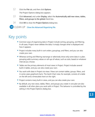 Key points    297
13
12	 Click the File tab, and then click Options.
The Project Options dialog box appears.
13	 Click Advanced, and under Display, select the Automatically add new views, tables,
filters, and groups to the global check box.
14	 Click OK to close the Project Options dialog box.
	CLEAN UP  Close the Advanced Organizing file.
Key points
▪▪ Common ways of organizing data in Project include sorting, grouping, and filtering.
In all cases, Project never deletes the data; it simply changes what is displayed and
how it appears.
▪▪ Project includes many built-in sort orders, groupings, and filters, and you can also
­create your own.
▪▪ Whereas sorting and filtering rearrange or selectively show only some data in a plan,
grouping adds summary values or roll-ups of values, such as costs, based on whatever
interval you choose.
▪▪ Tables are the primary elements of most views in Project. Project includes several
built-in tables, and you can also create your own.
▪▪ You work with data in Project via views. Views can contain tables, groups, filters, and
in some cases graphical charts. The Gantt Chart view, for example, consists of a table
on the left and a timescaled chart on the right.
▪▪ Project contains many built-in views, and you can also create your own.
▪▪ By default, any new views, tables, filters, and groups you create in one plan are also
available in all other plans you work with in Project. This behavior is controlled by the
setting in the Project Options dialog box.
www.it-ebooks.info
 