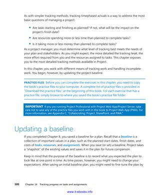 300    Chapter 14  Tracking progress on tasks and assignments
As with simpler tracking methods, tracking timephased actuals is a way to address the most
basic questions of managing a project:
▪▪ Are tasks starting and finishing as planned? If not, what will be the impact on the
project’s finish date?
▪▪ Are resources spending more or less time than planned to complete tasks?
▪▪ Is it taking more or less money than planned to complete tasks?
As a project manager, you must determine what level of tracking best meets the needs of
your plan and stakeholders. As you might expect, the more detailed the tracking level, the
more effort required from you and the resources assigned to tasks. This chapter exposes
you to the most detailed tracking methods available in Project.
In this chapter, you work with different means of tracking work and handling incomplete
work. You begin, however, by updating the project baseline.
PRACTICE FILES  Before you can complete the exercises in this chapter, you need to copy
the book’s practice files to your computer. A complete list of practice files is provided in
“Download the practice files” at the beginning of this book. For each exercise that has a
practice file, simply browse to where you saved the book’s practice file folder.
IMPORTANT  If you are running Project Professional with Project Web App/Project Server, take
care not to save any of the practice files you work with in this book to Project Web App (PWA). For
more information, see Appendix C, “Collaborating: Project, SharePoint, and PWA.”
Updating a baseline
If you completed Chapter 8, you saved a baseline for a plan. Recall that a baseline is a
­collection of important values in a plan, such as the planned start dates, finish dates, and
costs of tasks, resources, and assignments. When you save (or set) a baseline, Project takes
a “snapshot” of the existing values and saves it in the plan for future comparison.
Keep in mind that the purpose of the baseline is to record what you expected the plan to
look like at one point in time. As time passes, however, you might need to change your
expectations. After saving an initial baseline plan, you might need to fine-tune the plan by
www.it-ebooks.info
 