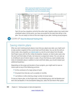 304    Chapter 14  Tracking progress on tasks and assignments
After resaving the baseline for the entire project,
the baseline start, finish, and duration values
(among others) match the scheduled values.
Task 18 now has a baseline, and all of the other tasks’ baseline values now match their
scheduled values. At this point, you have accounted for the tasks that will be in the
plan. You are ready to move to the next stage of your plan, tracking actual progress.
+
	CLEAN UP  Close the Advanced Tracking A file.
Saving interim plans
After you start tracking actual values or any time you adjust your plan, you might want
to take another snapshot of the current start and finish dates. You can do this with an
interim plan. Like a baseline, an interim plan is a set of current values from the plan
that Project saves with the file. Unlike the baseline, however, an interim plan saves only
the start and finish dates of tasks, not resource or assignment values. You can save up
to 10 different sets of interim dates in a plan. (If you find that you need multiple snap-
shots of scheduled values in addition to start and finish dates, you should instead save
additional baselines.)
Depending on the scope and duration of your projects, you might want to save an
­interim plan at any of the following junctures:
▪▪ At the conclusion of a major phase of work
▪▪ At preset time intervals, such as weekly or monthly
▪▪ Just before or after entering a large number of actual values
To save an interim plan, on the Project tab, in the Schedule group, click Set Baseline and
then click Set Baseline. In the Set Baseline dialog box, select the Set Interim Plan option.
www.it-ebooks.info
 