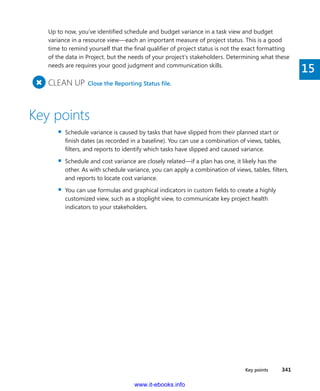 Key points    341
15
Up to now, you’ve identified schedule and budget variance in a task view and budget
­variance in a resource view—each an important measure of project status. This is a good
time to remind yourself that the final qualifier of project status is not the exact formatting
of the data in Project, but the needs of your project’s stakeholders. Determining what these
needs are requires your good judgment and communication skills.
+
	CLEAN UP  Close the Reporting Status file.
Key points
▪▪ Schedule variance is caused by tasks that have slipped from their planned start or
finish dates (as recorded in a baseline). You can use a combination of views, tables,
filters, and reports to identify which tasks have slipped and caused variance.
▪▪ Schedule and cost variance are closely related—if a plan has one, it likely has the
other. As with schedule variance, you can apply a combination of views, tables, filters,
and reports to locate cost variance.
▪▪ You can use formulas and graphical indicators in custom fields to create a highly
­customized view, such as a stoplight view, to communicate key project health
­indicators to your stakeholders.
www.it-ebooks.info
 