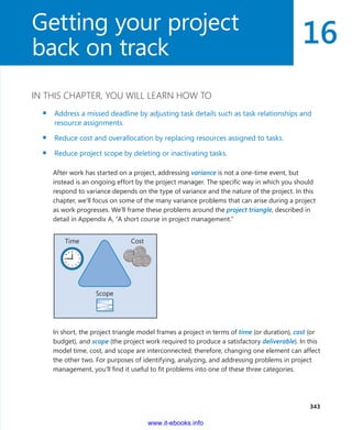 16
  343
IN THIS CHAPTER, YOU WILL LEARN HOW TO
▪▪ Address a missed deadline by adjusting task details such as task relationships and
resource assignments.
▪▪ Reduce cost and overallocation by replacing resources assigned to tasks.
▪▪ Reduce project scope by deleting or inactivating tasks.
After work has started on a project, addressing variance is not a one-time event, but
­instead is an ongoing effort by the project manager. The specific way in which you should
respond to variance depends on the type of variance and the nature of the project. In this
chapter, we’ll focus on some of the many variance problems that can arise during a project
as work progresses. We’ll frame these problems around the project triangle, described in
detail in Appendix A, “A short course in project management.”
Scope
Time Cost
In short, the project triangle model frames a project in terms of time (or duration), cost (or
budget), and scope (the project work required to produce a satisfactory deliverable). In this
model time, cost, and scope are interconnected; therefore, changing one element can ­affect
the other two. For purposes of identifying, analyzing, and addressing problems in project
management, you’ll find it useful to fit problems into one of these three categories.
Getting your project
back on track
www.it-ebooks.info
 