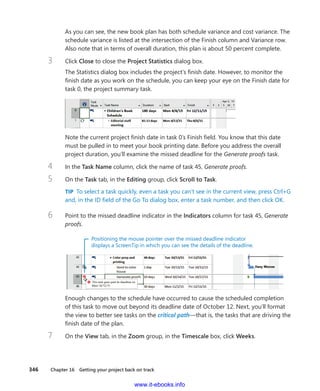 346    Chapter 16  Getting your project back on track
As you can see, the new book plan has both schedule variance and cost variance. The
schedule variance is listed at the intersection of the Finish column and Variance row.
Also note that in terms of overall duration, this plan is about 50 percent complete.
3	 Click Close to close the Project Statistics dialog box.
The Statistics dialog box includes the project’s finish date. However, to monitor the
finish date as you work on the schedule, you can keep your eye on the Finish date for
task 0, the project summary task.
Note the current project finish date in task 0’s Finish field. You know that this date
must be pulled in to meet your book printing date. Before you address the overall
project duration, you’ll examine the missed deadline for the Generate proofs task.
4	 In the Task Name column, click the name of task 45, Generate proofs.
5	 On the Task tab, in the Editing group, click Scroll to Task.
TIP  To select a task quickly, even a task you can’t see in the current view, press Ctrl+G
and, in the ID field of the Go To dialog box, enter a task number, and then click OK.
6	 Point to the missed deadline indicator in the Indicators column for task 45, Generate
proofs.
Positioning the mouse pointer over the missed deadline indicator
displays a ScreenTip in which you can see the details of the deadline.
Enough changes to the schedule have occurred to cause the scheduled completion
of this task to move out beyond its deadline date of October 12. Next, you’ll format
the view to better see tasks on the critical path—that is, the tasks that are driving the
finish date of the plan.
7	 On the View tab, in the Zoom group, in the Timescale box, click Weeks.
www.it-ebooks.info
 