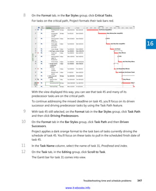 Troubleshooting time and schedule problems    347
16
8	 On the Format tab, in the Bar Styles group, click Critical Tasks.
For tasks on the critical path, Project formats their task bars red.
With the view displayed this way, you can see that task 45 and many of its
­predecessor tasks are on the critical path.
To continue addressing the missed deadline on task 45, you’ll focus on its driven
­successor and driving ­predecessor tasks by using the Task Path feature.
9	 With task 45 still selected, on the Format tab in the Bar Styles group, click Task Path
and then click Driving Predecessors.
10	 On the Format tab in the Bar Styles group, click Task Path and then Driven
Successors.
Project applies a dark orange format to the task bars of tasks currently driving the
schedule of task 45. You’ll focus on these tasks to pull in the scheduled finish date of
task 45.
11	 In the Task Name column, select the name of task 31, Proofread and index.
12	 On the Task tab, in the Editing group, click Scroll to Task.
The Gantt bar for task 31 comes into view.
www.it-ebooks.info
 