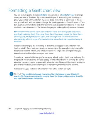 364    Chapter 17  Applying advanced formatting and printing
Formatting a Gantt chart view
You can format specific items (a milestone, for example) in a Gantt chart view to change
the appearance of that item. If you completed Chapter 7, “Formatting and sharing your
plan,” you worked with Gantt chart styles and direct formatting of Gantt bars. In this sec-
tion, you will work with bar styles to change the visual appearance of specific types of Gantt
bars (such as summary tasks) and other elements (such as deadline indicators) in ways that
the Gantt chart styles cannot. The format changes you make apply only to the active view.
TIP  Remember that several views are Gantt chart views, even though only one view is
specifically called the Gantt Chart view. Other Gantt chart views include the Detail Gantt,
Leveling Gantt, Multiple Baselines Gantt, and Tracking Gantt. The term Gantt chart
view generally refers to a type of presentation that shows Gantt bars organized along a
timescale.
In addition to changing the formatting of items that can appear in a Gantt chart view
(such as a task’s Gantt bar), you can add or remove items. For example, it might be ­useful
to ­compare baseline, interim, and scheduled plans in a single view. Doing so helps you
­evaluate the schedule adjustments you have made.
Scenario: At Lucerne Publishing, you’re managing a book project that is now ­underway. For
this project, you are tracking progress closely and have found value in ­showing the team a
view that compares current progress with a baseline plan. Now you’d like to add an interim
plan to this view because the interim plan is more timely than the original baseline.
In this exercise, you customize a Gantt chart view with a custom bar style.
	SET UP  You need the Advanced Formatting_Start file located in your Chapter17
­practice file folder to complete this exercise. Open the Advanced Formatting_Start file,
and save it as Advanced Formatting.
www.it-ebooks.info
 