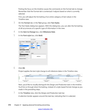372    Chapter 17  Applying advanced formatting and printing
Putting the focus on the timeline causes the commands on the Format tab to change.
Remember that the Format tab is contextual; it adjusts based on what is currently
selected.
First, you will adjust the formatting of an entire category of text values in the
Timeline view.
3	 On the Format tab, in the Text group, click Text Styles.
The Text Styles dialog box appears. With this dialog box, you can alter the formatting
of all occurrences of a specific type of information in the view.
4	 In the Item to Change box, click Milestone Date.
5	 In the Font style box, click Bold.
6	 Click OK.
Project applies the text style change to all milestone dates in the Timeline view.
Next, you’d like to visually distinguish the Design and Production task in the timeline.
You’ll do so through direct formatting, instead of a style-based format change as you
made in the preceding steps.
7	 In the Timeline view, click the Design and Production task bar.
A selection border appears around the task bar, indicating that it is selected.
www.it-ebooks.info
 