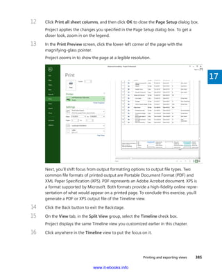 Printing and exporting views    385
17
12	 Click Print all sheet columns, and then click OK to close the Page Setup dialog box.
Project applies the changes you specified in the Page Setup dialog box. To get a
­closer look, zoom in on the legend.
13	 In the Print Preview screen, click the lower-left corner of the page with the
­magnifying-glass pointer.
Project zooms in to show the page at a legible resolution.
Next, you’ll shift focus from output formatting options to output file types. Two
common file formats of printed output are Portable Document Format (PDF) and
XML Paper Specification (XPS). PDF represents an Adobe Acrobat document. XPS is
a format supported by Microsoft. Both formats provide a high-fidelity online repre-
sentation of what would appear on a printed page. To conclude this exercise, you’ll
generate a PDF or XPS output file of the Timeline view.
14	 Click the Back button to exit the Backstage.
15	 On the View tab, in the Split View group, select the Timeline check box.
Project displays the same Timeline view you customized earlier in this chapter.
16	 Click anywhere in the Timeline view to put the focus on it.
www.it-ebooks.info
 