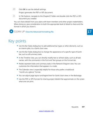 Key points    387
17
20	 Click OK to use the default settings.
Project generates the PDF or XPS document.
21	 In File Explorer, navigate to the Chapter17 folder and double-click the PDF or XPS
document you created.
You can share details from your plans with team members and other project stakeholders.
When doing so, give consideration to both the appropriate level of detail to share and the
format in which you share it.
+
	CLEAN UP  Close the Advanced Formatting file.
Key points
▪▪ Use the Bar Styles dialog box to add additional bar types or other elements, such as
an interim plan, to a Gantt chart view.
▪▪ Use the Bar Styles dialog box to change the appearance of a specific type of Gantt
bar, such as all summary tasks.
▪▪ In the Timeline view, you can directly modify text or all text styles, such as all task
names, with the commands in the Font and Text groups on the Format tab.
▪▪ Nodes represent tasks and summary tasks in the Network Diagram view. You can
customize the information that appears in a node.
▪▪ The Calendar view is especially helpful for those who prefer a traditional
“month-at-a-glance” format.
▪▪ You can adjust page layout and legend text for Gantt chart views in the Backstage.
▪▪ Use the PDF or XPS formats for sharing project details that approximate on the screen
what one can print.
www.it-ebooks.info
 