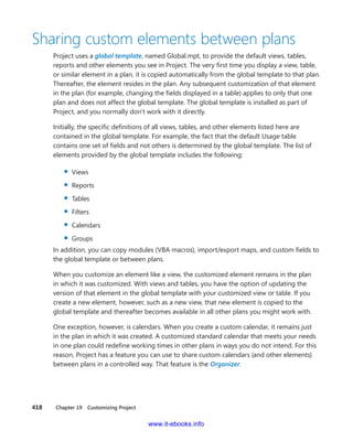 418    Chapter 19  Customizing Project
Sharing custom elements between plans
Project uses a global template, named Global.mpt, to provide the default views, tables,
­reports and other elements you see in Project. The very first time you display a view, table,
or similar element in a plan, it is copied automatically from the global template to that plan.
Thereafter, the element resides in the plan. Any subsequent customization of that element
in the plan (for example, changing the fields displayed in a table) applies to only that one
plan and does not affect the global template. The global template is installed as part of
Project, and you normally don’t work with it directly.
Initially, the specific definitions of all views, tables, and other elements listed here are
­contained in the global template. For example, the fact that the default Usage table
­contains one set of fields and not others is determined by the global template. The list of
elements provided by the global template includes the following:
▪▪ Views
▪▪ Reports
▪▪ Tables
▪▪ Filters
▪▪ Calendars
▪▪ Groups
In addition, you can copy modules (VBA macros), import/export maps, and custom fields to
the global template or between plans.
When you customize an element like a view, the customized element remains in the plan
in which it was customized. With views and tables, you have the option of updating the
­version of that element in the global template with your customized view or table. If you
create a new element, however, such as a new view, that new element is copied to the
­global template and thereafter becomes available in all other plans you might work with.
One exception, however, is calendars. When you create a custom calendar, it remains just
in the plan in which it was created. A customized standard calendar that meets your needs
in one plan could redefine working times in other plans in ways you do not intend. For this
reason, Project has a feature you can use to share custom calendars (and other elements)
between plans in a controlled way. That feature is the Organizer.
www.it-ebooks.info
 