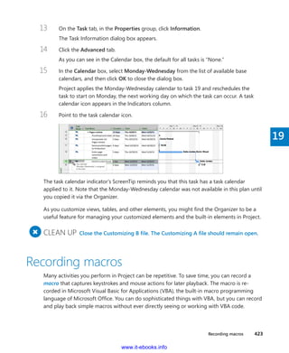 Recording macros    423
19
13	 On the Task tab, in the Properties group, click Information.
The Task Information dialog box appears.
14	 Click the Advanced tab.
As you can see in the Calendar box, the default for all tasks is “None.”
15	 In the Calendar box, select Monday-Wednesday from the list of available base
­calendars, and then click OK to close the dialog box.
Project applies the Monday-Wednesday calendar to task 19 and reschedules the
task to start on Monday, the next working day on which the task can occur. A task
­calendar icon appears in the Indicators column.
16	 Point to the task calendar icon.
The task calendar indicator’s ScreenTip reminds you that this task has a task calendar
­applied to it. Note that the Monday-Wednesday calendar was not available in this plan until
you ­copied it via the Organizer.
As you customize views, tables, and other elements, you might find the Organizer to be a
useful feature for managing your customized elements and the built-in elements in Project.
+
	CLEAN UP  Close the Customizing B file. The Customizing A file should remain open.
Recording macros
Many activities you perform in Project can be repetitive. To save time, you can record a
macro that captures keystrokes and mouse actions for later playback. The macro is re-
corded in Microsoft Visual Basic for Applications (VBA), the built-in macro programming
language of Microsoft Office. You can do sophisticated things with VBA, but you can record
and play back simple macros without ever directly seeing or working with VBA code.
www.it-ebooks.info
 