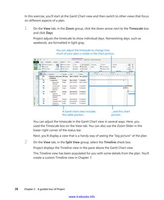 28    Chapter 2  A guided tour of Project
In this exercise, you’ll start at the Gantt Chart view and then switch to other views that focus
on different aspects of a plan.
1	 On the View tab, in the Zoom group, click the down arrow next to the Timescale box
and click Days.
Project adjusts the timescale to show individual days. Nonworking days, such as
weekends, are formatted in light gray.
You can adjust the timescale to change how
much of your plan is visible in the chart portion.
A Gantt chart view includes
this table portion...
...and this chart
portion.
You can adjust the timescale in the Gantt Chart view in several ways. Here, you
used the Timescale box on the View tab. You can also use the Zoom Slider in the
­lower-right corner of the status bar.
Next, you’ll display a view that is a handy way of seeing the “big picture” of the plan.
2	 On the View tab, in the Split View group, select the Timeline check box.
Project displays the Timeline view in the pane above the Gantt Chart view.
This Timeline view has been populated for you with some details from the plan. You’ll
create a custom Timeline view in Chapter 7.
www.it-ebooks.info
 