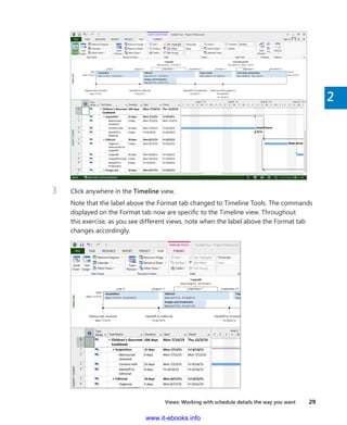 Views: Working with schedule details the way you want    29
2
3	 Click anywhere in the Timeline view.
Note that the label above the Format tab changed to Timeline Tools. The commands
displayed on the Format tab now are specific to the Timeline view. Throughout
this exercise, as you see different views, note when the label above the Format tab
­changes accordingly.
www.it-ebooks.info
 