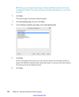 456    Chapter 20  Sharing information with other programs
TIP  When you use import/export maps, it makes no difference what current view
is displayed in Project. The current view does not affect what data can or cannot be
exported.
8	 Click Next.
The second page of the Export Wizard appears.
9	 Click Use existing map, and then click Next.
10	 Under Choose a map for your data, select Cost data by task.
11	 Click Next.
On the next page of the wizard, you can see your options for the types of data to
export, the delimiter between data values (tab, space, or comma), and other options.
This time you’ll use the default options.
12	 Click Next.
www.it-ebooks.info
 