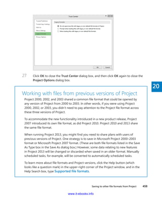 Saving to other file formats from Project    459
20
27	 Click OK to close the Trust Center dialog box, and then click OK again to close the
Project Options dialog box.
Working with files from previous versions of Project
Project 2000, 2002, and 2003 shared a common file format that could be opened by
any version of Project from 2000 to 2003. In other words, if you were using Project
2000, 2002, or 2003, you didn’t need to pay attention to the Project file format across
these three versions of Project.
To accommodate the new functionality introduced in a new product release, Project
2007 introduced its own file format, as did Project 2010. Project 2010 and 2013 share
the same file format.
When running Project 2013, you might find you need to share plans with users of
previous versions of Project. One strategy is to save in Microsoft Project 2000–2003
format or Microsoft Project 2007 format. (These are both file formats listed in the Save
As Type box in the Save As dialog box.) However, some data relating to new features
in Project 2013 will be changed or discarded when saved in an older format. Manually
scheduled tasks, for example, will be converted to automatically scheduled tasks.
To learn more about file formats and Project versions, click the Help button (which
looks like a question mark) in the upper-right corner of the Project window, and in the
Help Search box, type Supported file formats.
www.it-ebooks.info
 