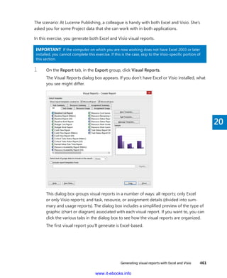 Generating visual reports with Excel and Visio    461
20
The scenario: At Lucerne Publishing, a colleague is handy with both Excel and Visio. She’s
asked you for some Project data that she can work with in both applications.
In this exercise, you generate both Excel and Visio visual reports.
IMPORTANT  If the computer on which you are now working does not have Excel 2003 or later
installed, you cannot complete this exercise. If this is the case, skip to the Visio-specific portion of
this section.
1	 On the Report tab, in the Export group, click Visual Reports.
The Visual Reports dialog box appears. If you don’t have Excel or Visio installed, what
you see might differ.
This dialog box groups visual reports in a number of ways: all reports; only Excel
or only Visio reports; and task, resource, or assignment details (divided into sum-
mary and usage reports). The dialog box includes a simplified preview of the type of
graphic (chart or diagram) associated with each visual report. If you want to, you can
click the various tabs in the dialog box to see how the visual reports are organized.
The first visual report you’ll generate is Excel-based.
www.it-ebooks.info
 