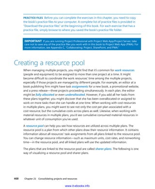 468    Chapter 21  Consolidating projects and resources
PRACTICE FILES  Before you can complete the exercises in this chapter, you need to copy
the book’s practice files to your computer. A complete list of practice files is provided in
“Download the practice files” at the beginning of this book. For each exercise that has a
practice file, simply browse to where you saved the book’s practice file folder.
IMPORTANT  If you are running Project Professional with Project Web App/Project Server, take
care not to save any of the practice files you work with in this book to Project Web App (PWA). For
more information, see Appendix C, “Collaborating: Project, SharePoint, and PWA.”
Creating a resource pool
When managing multiple projects, you might find that it’s common for work resources
(people and equipment) to be assigned to more than one project at a time. It might
­become difficult to coordinate the work resources’ time among the multiple projects,
­especially if those projects are managed by different people. For example, an editor at a
book publishing firm might have task assignments for a new book, a promotional website,
and a press release—three projects proceeding simultaneously. In each plan, the ­editor
might be fully allocated or even underallocated. However, if you add all her tasks from
these plans together, you might discover that she has been overallocated or assigned to
work on more tasks than she can handle at one time. When working with cost resources
in multiple plans, you might want to see not only the cost per plan associated with a
cost ­resource, but the cumulative costs across plans as well. Likewise, when working with
­material resources in multiple plans, you’d see cumulative consumed material resources in
whatever unit of consumption you’ve used.
A resource pool can help you see how resources are utilized across multiple plans. The
­resource pool is a plan from which other plans draw their resource information. It contains
information about all resources’ task assignments from all plans linked to the resource pool.
You can change resource information—such as maximum units, cost rates, and nonworking
time—in the resource pool, and all linked plans will use the updated information.
The plans that are linked to the resource pool are called sharer plans. The following is one
way of visualizing a resource pool and sharer plans.
www.it-ebooks.info
 