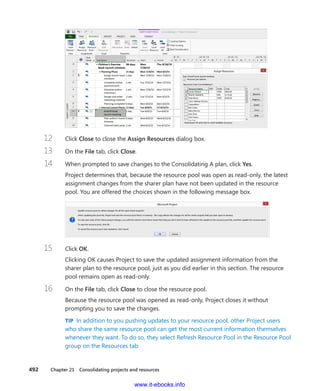 492    Chapter 21  Consolidating projects and resources
12	 Click Close to close the Assign Resources dialog box.
13	 On the File tab, click Close.
14	 When prompted to save changes to the Consolidating A plan, click Yes.
Project determines that, because the resource pool was open as read-only, the ­latest
­assignment changes from the sharer plan have not been updated in the resource
pool. You are offered the choices shown in the following message box.
15	 Click OK.
Clicking OK causes Project to save the updated assignment information from the
sharer plan to the resource pool, just as you did earlier in this section. The resource
pool remains open as read-only.
16	 On the File tab, click Close to close the resource pool.
Because the resource pool was opened as read-only, Project closes it without
prompting you to save the changes.
TIP  In addition to you pushing updates to your resource pool, other Project users
who share the same resource pool can get the most current information themselves
whenever they want. To do so, they select Refresh Resource Pool in the Resource Pool
group on the Resources tab.
www.it-ebooks.info
 