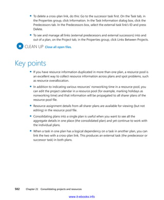 502    Chapter 21  Consolidating projects and resources
▪▪ To delete a cross-plan link, do this: Go to the successor task first. On the Task tab, in
the Properties group, click Information. In the Task Information dialog box, click the
Predecessors tab. In the Predecessors box, select the external task link’s ID and press
Delete.
▪▪ To see and manage all links (external predecessors and external successors) into and
out of a plan, on the Project tab, in the Properties group, click Links Between Projects.
+
	CLEAN UP  Close all open files.
Key points
▪▪ If you have resource information duplicated in more than one plan, a resource pool is
an excellent way to collect resource information across plans and spot problems, such
as resource overallocation.
▪▪ In addition to indicating various resources’ nonworking time in a resource pool, you
can edit the project calendar in a resource pool (for example, marking holidays as
nonworking time) and that information will be propagated to all sharer plans of the
resource pool file.
▪▪ Resource assignment details from all sharer plans are available for viewing (but not
editing) in the resource pool file.
▪▪ Consolidating plans into a single plan is useful when you want to see all the
­aggregate details in one place (the consolidated plan) and yet continue to work with
the individual plans.
▪▪ When a task in one plan has a logical dependency on a task in another plan, you can
link the two with a cross-plan link. This produces an external task (the predecessor or
successor task) in both plans.
www.it-ebooks.info
 