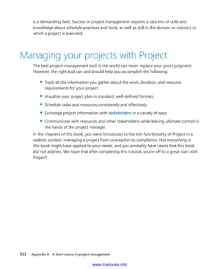 512   Appendix A  A short course in project management
is a ­demanding field. Success in project management requires a rare mix of skills and
­knowledge about schedule practices and tools, as well as skill in the domain or industry in
which a project is executed.
Managing your projects with Project
The best project-management tool in the world can never replace your good judgment.
However, the right tool can and should help you accomplish the following:
▪▪ Track all the information you gather about the work, duration, and resource
­requirements for your project.
▪▪ Visualize your project plan in standard, well-defined formats.
▪▪ Schedule tasks and resources consistently and effectively.
▪▪ Exchange project information with stakeholders in a variety of ways.
▪▪ Communicate with resources and other stakeholders while leaving ultimate control in
the hands of the project manager.
In the chapters of this book, you were introduced to the rich functionality of Project in a
realistic context: managing a project from conception to completion. Not everything in
this book might have applied to your needs, and you probably have needs that this book
did not address. We hope that after completing this tutorial, you’re off to a great start with
Project!
www.it-ebooks.info
 