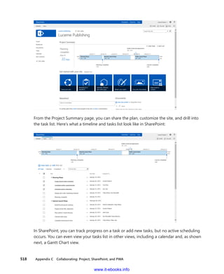 518    Appendix C  Collaborating: Project, SharePoint, and PWA
From the Project Summary page, you can share the plan, customize the site, and drill into
the task list. Here’s what a timeline and tasks list look like in SharePoint:
In SharePoint, you can track progress on a task or add new tasks, but no active scheduling
occurs. You can even view your tasks list in other views, including a calendar and, as shown
next, a Gantt Chart view.
www.it-ebooks.info
 