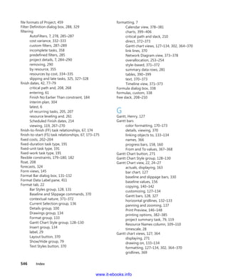 546    Index
file formats of Project, 459
Filter Definition dialog box, 288, 329
filtering
AutoFilters, 7, 278, 285–287
cost variance, 332–333
custom filters, 287–289
incomplete tasks, 358
predefined filters, 285
project details, 7, 284–290
removing, 290
by resource, 355
resources by cost, 334–335
slipping and late tasks, 325, 327–328
finish dates, 42, 77–79
critical path and, 208, 268
entering, 61
Finish No Earlier Than constraint, 184
interim plan, 304
latest, 6
of recurring tasks, 205, 207
resource leveling and, 261
Scheduled Finish dates, 214
viewing, 119, 267–270
finish-to-finish (FF) task relationships, 67, 174
finish-to-start (FS) task relationships, 67, 173–175
fixed costs, 202–204
fixed-duration task type, 191
fixed-unit task type, 191
fixed-work task type, 191
flexible constraints, 179–180, 182
float, 208
forecasts, 324
Form views, 145
Format Bar dialog box, 131–132
Format Data Label pane, 411
Format tab, 22
Bar Styles group, 128, 131
Baseline and Slippage commands, 370
contextual nature, 371–372
Current Selection group, 136
Details group, 100
Drawings group, 134
Format group, 133
Gantt Chart Style group, 128–130
Insert group, 134
label, 29
Layout button, 370
Show/Hide group, 79
Text Styles button, 370
formatting, 7
Calendar view, 378–381
charts, 399–406
critical path and slack, 210
direct, 372–373
Gantt chart views, 127–134, 302, 364–370
link lines, 370
Network Diagram view, 373–378
overallocation, 253–254
style-based, 371–372
summary data rows, 281
tables, 390–399
text, 370–373
Timeline view, 371–373
Formula dialog box, 338
formulas, custom, 338
free slack, 208–210
G
Gantt, Henry, 127
Gantt bars
color formatting, 170–173
details, viewing, 370
linking objects to, 133–134
names, 366
progress bars, 158, 160
From and To values, 367–368
Gantt Chart button, 271
Gantt Chart Style group, 128–130
Gantt Chart view, 22, 24–27
actuals, displaying, 163
bar chart, 127
baseline and slippage bars, 330
baseline values, 156
copying, 140–142
customizing, 127–134
Gantt bars, 128, 327
horizontal gridlines, 132–133
panning and zooming, 137
Print Preview, 146–148
printing options, 382–385
project summary task, 79, 119
Resource Names column, 109–110
timescale, 28
Gantt chart views, 127, 364
displaying, 271
drawing on, 133–134
formatting, 127–134, 302, 364–370
gridlines, 369
www.it-ebooks.info
 