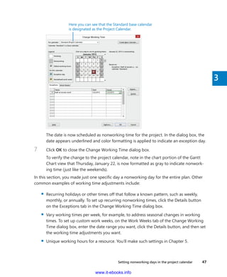 Setting nonworking days in the project calendar    47
3
Here you can see that the Standard base calendar
is designated as the Project Calendar.
The date is now scheduled as nonworking time for the project. In the dialog box, the
date appears underlined and color formatting is applied to indicate an exception day.
7	 Click OK to close the Change Working Time dialog box.
To verify the change to the project calendar, note in the chart portion of the Gantt
Chart view that Thursday, January 22, is now formatted as gray to indicate nonwork-
ing time (just like the weekends).
In this section, you made just one specific day a nonworking day for the entire plan. Other
common examples of working time adjustments include:
▪▪ Recurring holidays or other times off that follow a known pattern, such as weekly,
monthly, or annually. To set up recurring nonworking times, click the Details button
on the Exceptions tab in the Change Working Time dialog box.
▪▪ Vary working times per week, for example, to address seasonal changes in working
times. To set up custom work weeks, on the Work Weeks tab of the Change Working
Time dialog box, enter the date range you want, click the Details button, and then set
the working time adjustments you want.
▪▪ Unique working hours for a resource. You’ll make such settings in Chapter 5.
www.it-ebooks.info
 