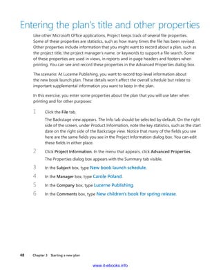 48    Chapter 3  Starting a new plan
Entering the plan’s title and other properties
Like other Microsoft Office applications, Project keeps track of several file properties.
Some of these properties are statistics, such as how many times the file has been revised.
Other properties include information that you might want to record about a plan, such as
the project title, the project manager’s name, or keywords to support a file search. Some
of these properties are used in views, in reports and in page headers and footers when
­printing. You can see and record these properties in the Advanced Properties dialog box.
The scenario: At Lucerne Publishing, you want to record top-level information about
the new book launch plan. These details won’t affect the overall schedule but relate to
­important supplemental information you want to keep in the plan.
In this exercise, you enter some properties about the plan that you will use later when
­printing and for other purposes:
1	 Click the File tab.
The Backstage view appears. The Info tab should be selected by default. On the right
side of the screen, under Product Information, note the key statistics, such as the start
date on the right side of the Backstage view. Notice that many of the fields you see
here are the same fields you see in the Project Information dialog box. You can edit
these fields in either place.
2	 Click Project Information. In the menu that appears, click Advanced Properties.
The Properties dialog box appears with the Summary tab visible.
3	 In the Subject box, type New book launch schedule.
4	 In the Manager box, type Carole Poland.
5	 In the Company box, type Lucerne Publishing.
6	 In the Comments box, type New children’s book for spring release.
www.it-ebooks.info
 