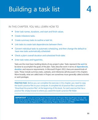 4
  53
IN THIS CHAPTER, YOU WILL LEARN HOW TO
▪▪ Enter task names, durations, and start and finish values.
▪▪ Create milestone tasks.
▪▪ Create summary tasks to outline a task list.
▪▪ Link tasks to create task dependencies between them.
▪▪ Convert individual tasks to automatic scheduling, and then change the default to
have new tasks automatically scheduled.
▪▪ Check a plan’s overall duration and scheduled finish date.
▪▪ Enter task notes and hyperlinks.
Tasks are the most basic building blocks of any project’s plan. Tasks represent the work to
be done to accomplish the goals of the plan. Tasks describe work in terms of dependencies,
duration, and resource requirements. In Microsoft Project 2013, there are several kinds of
tasks. These include summary tasks, subtasks, and milestones (all discussed in this chapter).
More broadly, what are called tasks in Project are sometimes more generally called activities
or work packages.
PRACTICE FILES  Before you can complete the exercises in this chapter, you need to copy
the book’s practice files to your computer. A complete list of practice files is provided in
“Download the practice files” at the beginning of this book. For each exercise that has a
practice file, simply browse to where you saved the book’s practice file folder.
IMPORTANT  If you are running Project Professional with Project Web App/Project Server, take
care not to save any of the practice files you work with in this book to Project Web App (PWA). For
more information, see Appendix C, “Collaborating: Project, SharePoint, and PWA.”
Building a task list
www.it-ebooks.info
 