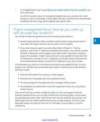 Entering task durations    61
4
7	 In the Start field for task 6, type About two weeks before launch complete, and
then press Enter.
As with the duration value of a manually scheduled task, you can also enter a text
string for a start or finish date, or both. When the task is switched to be automatically
scheduled, the text strings will be replaced with specific dates.
Project management focus: How do you come up
with accurate task durations?
You should consider two general rules when estimating task durations:
▪▪ Overall project duration often correlates to task duration; long projects tend to
have tasks with longer durations than do tasks in short projects.
▪▪ If you track progress against your plan (described in Chapter 8, “Tracking
­progress,” and in Part 3, “Advanced scheduling techniques”), you need to consider
the level of detail you want to apply to your plan’s tasks. If you have a multiyear
project, for example, it might not be practical or even possible to track tasks that
are measured in minutes or hours. In general, you should measure task durations
at the lowest level of detail or control that is important to you, but no lower.
For the projects you work on in this book, the durations are supplied for you. For your
projects, you will often have to estimate task durations. Good sources of task duration
estimates include
▪▪ Historical information from previous, similar projects
▪▪ Estimates from the people who will complete the tasks
▪▪ The expert judgment of people who have managed similar projects
▪▪ The standards of professional or industrial organizations that carry out projects
similar to yours
One rule of thumb to consider is called the 8/80 rule. This rule suggests that task
­durations between 8 hours (or one day) and 80 hours (10 working days, or two weeks)
are generally sized about right. Tasks shorter than one day might be too granular, and
tasks longer than two weeks might be too long to manage properly. There are many
legitimate reasons to break this rule, but for most tasks in your projects, it’s worth
considering.
www.it-ebooks.info
 