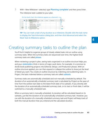 Creating summary tasks to outline the plan    63
4
3	 With <New Milestone> selected, type Planning complete! and then press Enter.
The milestone task is added to your plan.
On the Gantt chart, the milestone appears as a diamond.
TIP  You can mark a task of any duration as a milestone. Double-click the task name
to display the Task Information dialog box, and then click Advanced and select the
Mark Task As Milestone option.
Creating summary tasks to outline the plan
You’ll find it helpful to organize groups of closely related tasks into an outline using
­summary tasks. When the summary tasks are sequenced over time, the highest level
­summary tasks are called phases.
When reviewing a project’s plan, seeing tasks organized in an outline structure helps you
and your stakeholders think in terms of major work items. For example, it is common to
­divide book publishing projects into Editorial, Design, and Production phases. With an
­outline structure applied, you can then expand or collapse the outline to show just the level
of detail you want. You create an outline structure by indenting and outdenting tasks. In
Project, the tasks indented below a summary task are called subtasks.
Summary tasks are automatically scheduled and not manually scheduled by default. The
duration of an automatically scheduled summary task is calculated by Project as the span of
time from the earliest start date to the latest finish date of its subtasks. If you directly edit
the duration of an automatically scheduled summary task, or its start or finish date, it will be
switched to a manually scheduled task.
When a summary task is manually scheduled, its duration will be calculated based on its
subtasks, just like the duration of an automatically scheduled summary task. However, you
can edit the duration of a manually scheduled summary task and Project will keep track of
both the manual duration that you entered and the calculated duration.
www.it-ebooks.info
 