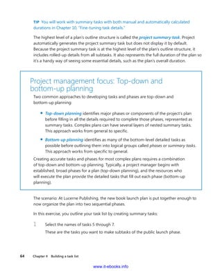 64    Chapter 4  Building a task list
TIP  You will work with summary tasks with both manual and automatically calculated
durations in Chapter 10, “Fine-tuning task details.”
The highest level of a plan’s outline structure is called the project summary task. Project
­automatically generates the project summary task but does not display it by default.
Because the project summary task is at the highest level of the plan’s outline structure, it
includes rolled-up details from all subtasks. It also represents the full duration of the plan so
it’s a handy way of seeing some essential details, such as the plan’s overall duration.
Project management focus: Top-down and ­
bottom-up planning
Two common approaches to developing tasks and phases are top-down and
­bottom-up planning:
▪▪ Top-down planning identifies major phases or components of the project’s plan
before filling in all the details required to complete those phases, represented as
­summary tasks. Complex plans can have several layers of nested summary tasks.
This approach works from general to specific.
▪▪ Bottom-up planning identifies as many of the bottom-level detailed tasks as
­possible before outlining them into logical groups called phases or summary tasks.
This approach works from specific to general.
Creating accurate tasks and phases for most complex plans requires a ­combination
of top-down and bottom-up planning. Typically, a project manager begins with
­established, broad phases for a plan (top-down planning), and the resources who
will execute the plan provide the detailed tasks that fill out each phase (bottom-up
planning).
The scenario: At Lucerne Publishing, the new book launch plan is put together enough to
now organize the plan into two sequential phases.
In this exercise, you outline your task list by creating summary tasks:
1	 Select the names of tasks 5 through 7.
These are the tasks you want to make subtasks of the public launch phase.
www.it-ebooks.info
 