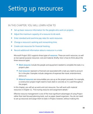 5
  83
IN THIS CHAPTER, YOU WILL LEARN HOW TO
▪▪ Set up basic resource information for the people who work on projects.
▪▪ Adjust the maximum capacity of a resource to do work.
▪▪ Enter standard and overtime pay rates for work resources.
▪▪ Change a resource’s working and nonworking time.
▪▪ Create cost resources for financial tracking.
▪▪ Record additional information about a resource in a note.
Microsoft Project 2013 supports three types of resources. These are work resources, as well
as two special-purpose resources: cost and material. Briefly, here is how to think about the
three resource types:
▪▪ Work resources include the people and equipment needed to complete the tasks in a
project’s plan.
▪▪ Cost resources represent a financial cost associated with a task you need to account
for in the plan. Examples include categories of expenses like travel, entertainment,
and so on.
▪▪ Material resources are consumables you use up as the project proceeds. For example,
a ­construction project might need to track steel or concrete as it is used throughout
the project.
In this chapter, you will set up work and cost resources. You will work with material
­resources in Chapter 11, “Fine-tuning resource and assignment details.”
Effective resource management is one of the most significant advantages of using Project
rather than task-focused planning tools, such as paper-based organizers. You do not need
to set up resources and assign them to tasks in Project; however, without making this
Setting up resources
www.it-ebooks.info
 